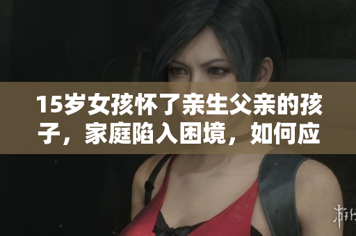 15歲女孩懷了親生父親的孩子，家庭陷入困境，如何應(yīng)對(duì)？