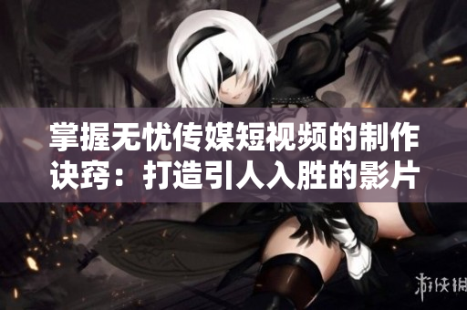 掌握無(wú)憂傳媒短視頻的制作訣竅：打造引人入勝的影片內(nèi)容