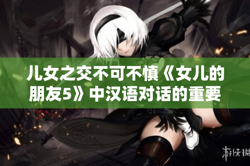 兒女之交不可不慎《女兒的朋友5》中漢語(yǔ)對(duì)話的重要性