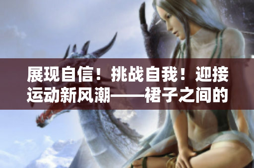 展現(xiàn)自信！挑戰(zhàn)自我！迎接運(yùn)動(dòng)新風(fēng)潮——裙子之間的大步邁進(jìn)