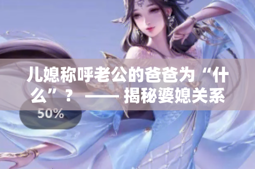 兒媳稱呼老公的爸爸為“什么”？ —— 揭秘婆媳關(guān)系中的稱呼之謎
