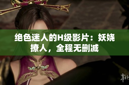 絕色迷人的H級影片：妖嬈撩人，全程無刪減