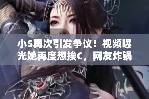 小S再次引發(fā)爭議！視頻曝光她再度想挨C，網(wǎng)友炸鍋：大聲點！