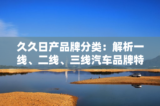 久久日產(chǎn)品牌分類：解析一線、二線、三線汽車品牌特點(diǎn)