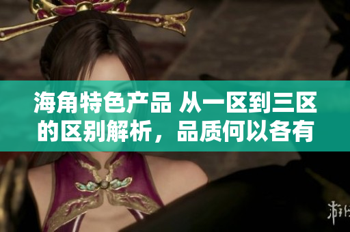 海角特色產(chǎn)品 從一區(qū)到三區(qū)的區(qū)別解析，品質(zhì)何以各有千秋