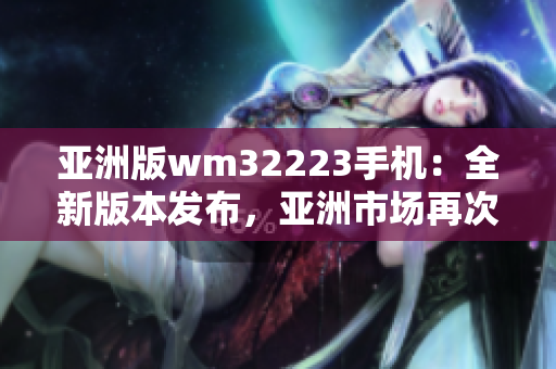 亞洲版wm32223手機(jī)：全新版本發(fā)布，亞洲市場(chǎng)再次震撼