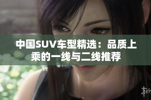 中國(guó)SUV車(chē)型精選：品質(zhì)上乘的一線(xiàn)與二線(xiàn)推薦