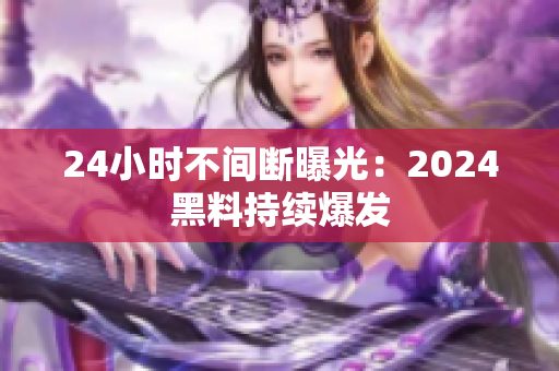 24小時不間斷曝光：2024黑料持續(xù)爆發(fā)