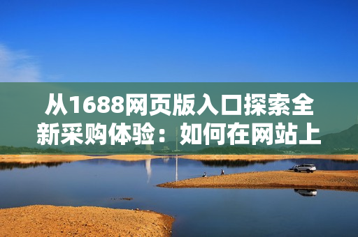 從1688網(wǎng)頁版入口探索全新采購體驗：如何在網(wǎng)站上找到所需商品？