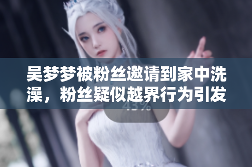 吳夢夢被粉絲邀請到家中洗澡，粉絲疑似越界行為引發(fā)熱議