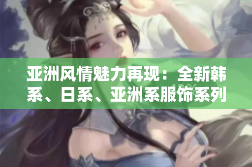亞洲風情魅力再現(xiàn)：全新韓系、日系、亞洲系服飾系列震撼登場！