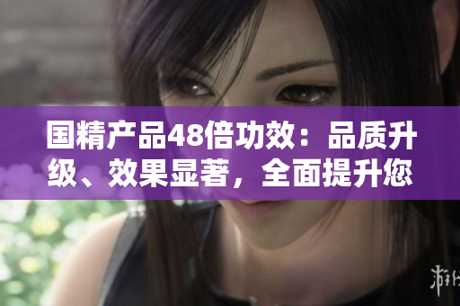 國(guó)精產(chǎn)品48倍功效：品質(zhì)升級(jí)、效果顯著，全面提升您的生活品質(zhì)