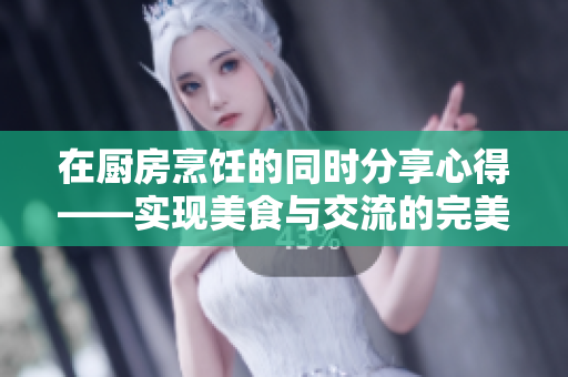 在廚房烹飪的同時(shí)分享心得——實(shí)現(xiàn)美食與交流的完美結(jié)合