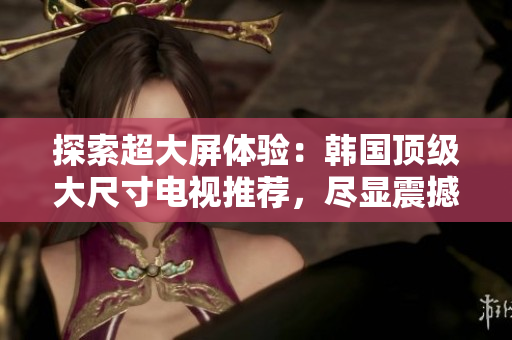探索超大屏體驗：韓國頂級大尺寸電視推薦，盡顯震撼畫質與卓越性能