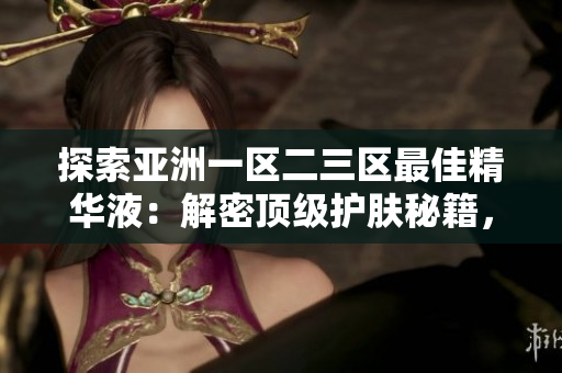 探索亞洲一區(qū)二三區(qū)最佳精華液：解密頂級護膚秘籍，呵護肌膚煥發(fā)光彩