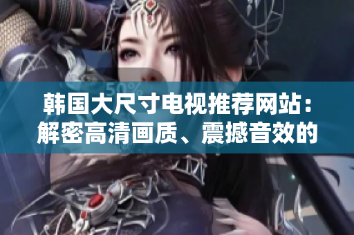 韓國大尺寸電視推薦網(wǎng)站：解密高清畫質(zhì)、震撼音效的最佳選擇