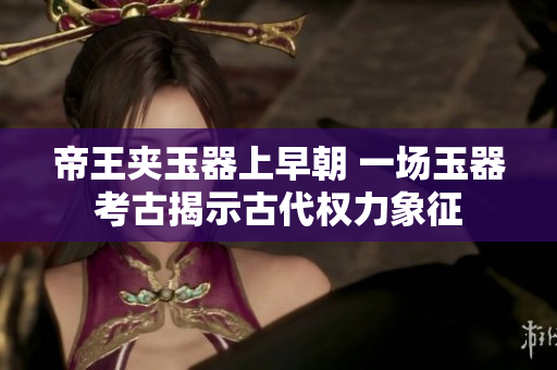 帝王夾玉器上早朝 一場(chǎng)玉器考古揭示古代權(quán)力象征