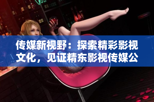 傳媒新視野：探索精彩影視文化，見證精東影視傳媒公司的文化管理之路