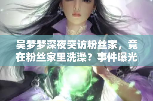 吳夢夢深夜突訪粉絲家，竟在粉絲家里洗澡？事件曝光引熱議