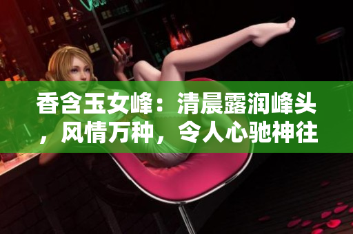 香含玉女峰：清晨露潤峰頭，風情萬種，令人心馳神往