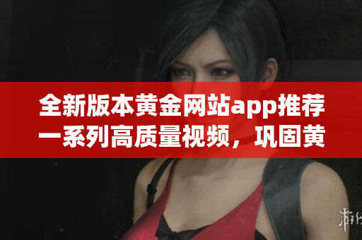 全新版本黃金網站app推薦一系列高質量視頻，鞏固黃金投資技巧，實現財富增值