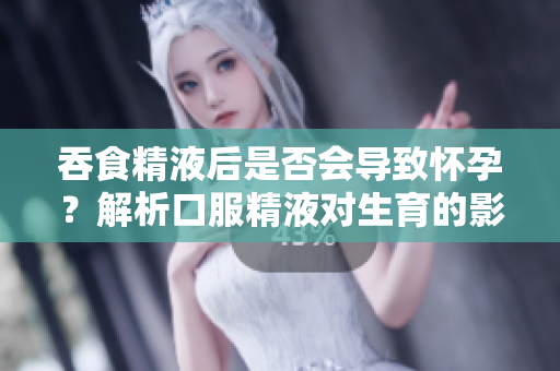 吞食精液后是否會導(dǎo)致懷孕？解析口服精液對生育的影響