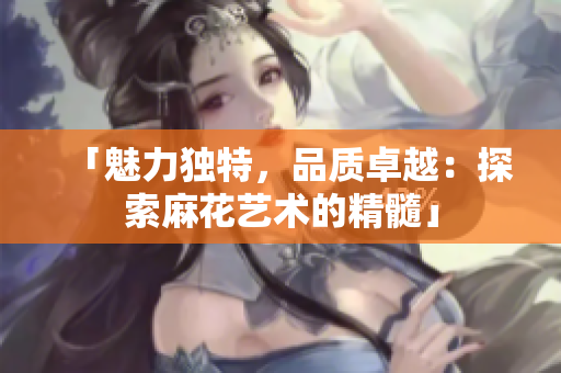 「魅力獨特，品質(zhì)卓越：探索麻花藝術(shù)的精髓」