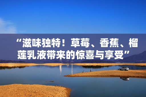 “滋味獨(dú)特！草莓、香蕉、榴蓮乳液帶來(lái)的驚喜與享受”
