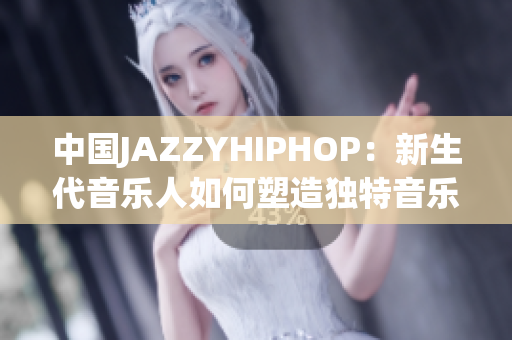 中國(guó)JAZZYHIPHOP：新生代音樂(lè)人如何塑造獨(dú)特音樂(lè)風(fēng)格