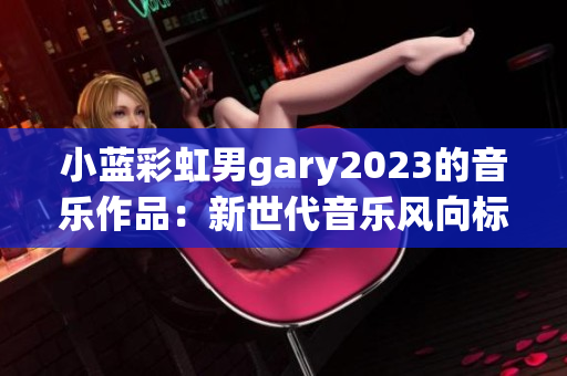 小藍(lán)彩虹男g(shù)ary2023的音樂作品：新世代音樂風(fēng)向標(biāo)