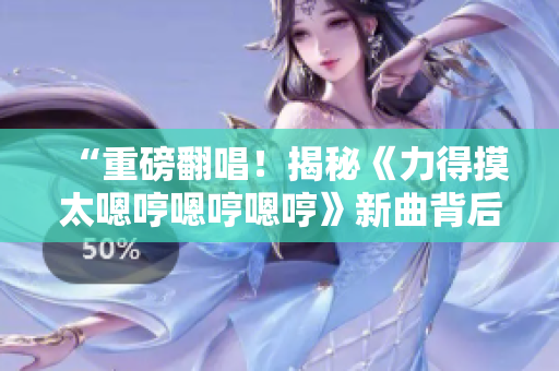 “重磅翻唱！揭秘《力得摸太嗯哼嗯哼嗯哼》新曲背后的故事！”