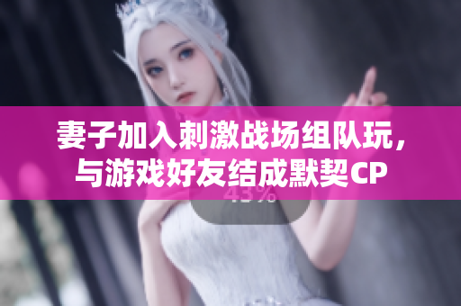 妻子加入刺激戰(zhàn)場(chǎng)組隊(duì)玩，與游戲好友結(jié)成默契CP