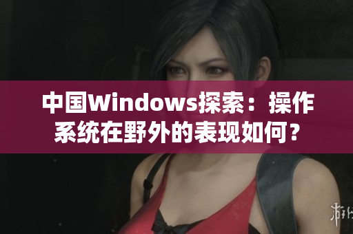 中國Windows探索：操作系統(tǒng)在野外的表現(xiàn)如何？