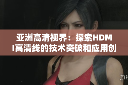 亞洲高清視界：探索HDMI高清線的技術突破和應用創(chuàng)新