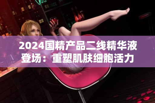 2024國精產(chǎn)品二線精華液登場：重塑肌膚細(xì)胞活力