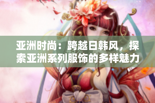 亞洲時(shí)尚：跨越日韓風(fēng)，探索亞洲系列服飾的多樣魅力