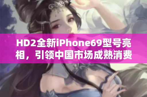 HD2全新iPhone69型號(hào)亮相，引領(lǐng)中國(guó)市場(chǎng)成熟消費(fèi)趨勢(shì)