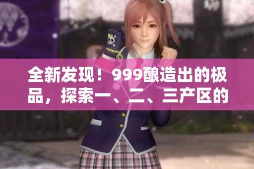 全新發(fā)現(xiàn)！999釀造出的極品，探索一、二、三產(chǎn)區(qū)的精品美酒