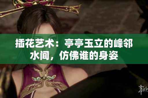 插花藝術(shù)：亭亭玉立的峰鄰水間，仿佛誰的身姿