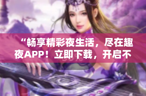 “暢享精彩夜生活，盡在趣夜APP！立即下載，開(kāi)啟不一樣的夜晚體驗(yàn)！”