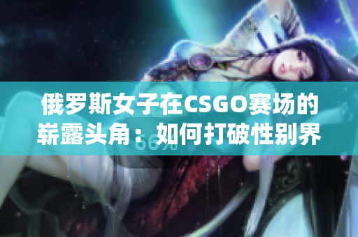 俄羅斯女子在CSGO賽場的嶄露頭角：如何打破性別界限與挑戰(zhàn)傳統(tǒng)觀念