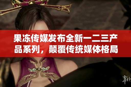 果凍傳媒發(fā)布全新一二三產(chǎn)品系列，顛覆傳統(tǒng)媒體格局