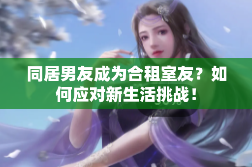 同居男友成為合租室友？如何應(yīng)對新生活挑戰(zhàn)！