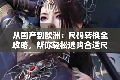 從國(guó)產(chǎn)到歐洲：尺碼轉(zhuǎn)換全攻略，幫你輕松選購(gòu)合適尺碼