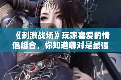 《刺激戰(zhàn)場》玩家喜愛的情侶組合，你知道哪對是最強的嗎？