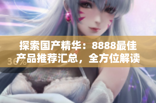 探索國產(chǎn)精華：8888最佳產(chǎn)品推薦匯總，全方位解讀優(yōu)質(zhì)選擇
