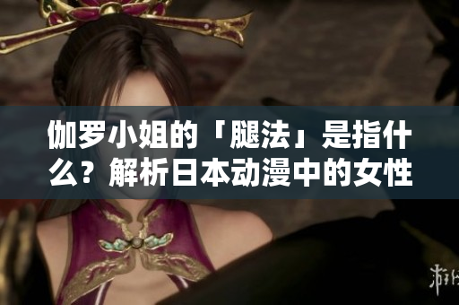 伽羅小姐的「腿法」是指什么？解析日本動(dòng)漫中的女性角色形象