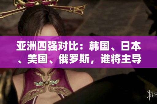亞洲四強對比：韓國、日本、美國、俄羅斯，誰將主導未來格局？