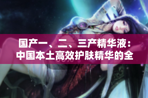 國產(chǎn)一、二、三產(chǎn)精華液：中國本土高效護(hù)膚精華的全面解析