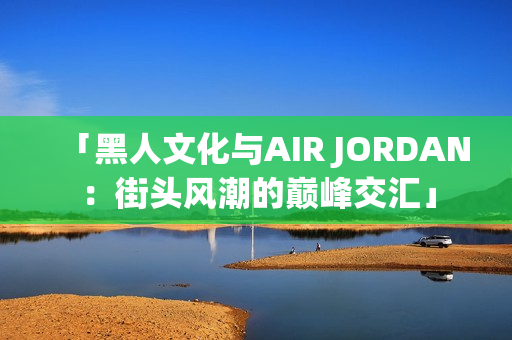 「黑人文化與AIR JORDAN：街頭風潮的巔峰交匯」